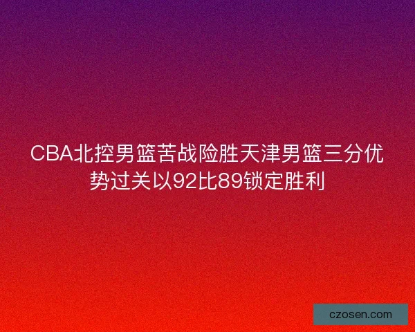 CBA北控男篮苦战险胜天津男篮三分优势过关以92比89锁定胜利