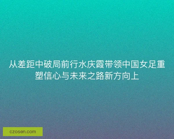 从差距中破局前行水庆霞带领中国女足重塑信心与未来之路新方向上