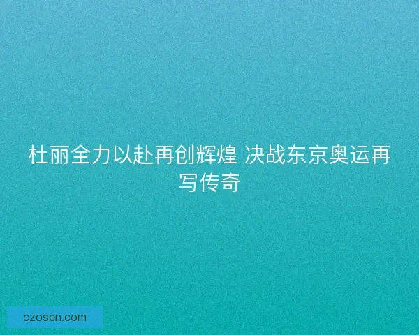 杜丽全力以赴再创辉煌 决战东京奥运再写传奇