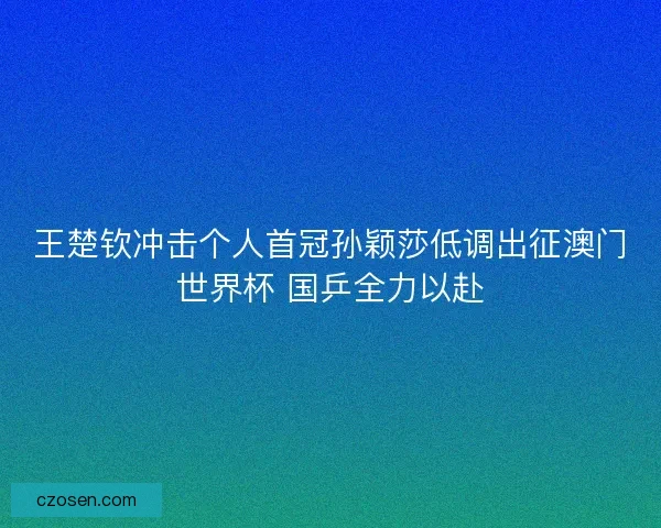 王楚钦冲击个人首冠孙颖莎低调出征澳门世界杯 国乒全力以赴