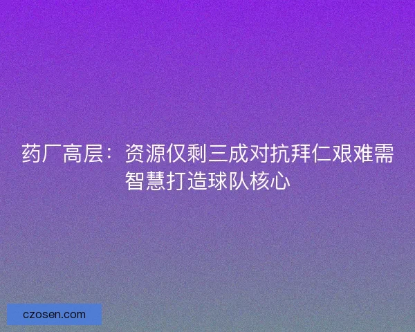 药厂高层：资源仅剩三成对抗拜仁艰难需智慧打造球队核心